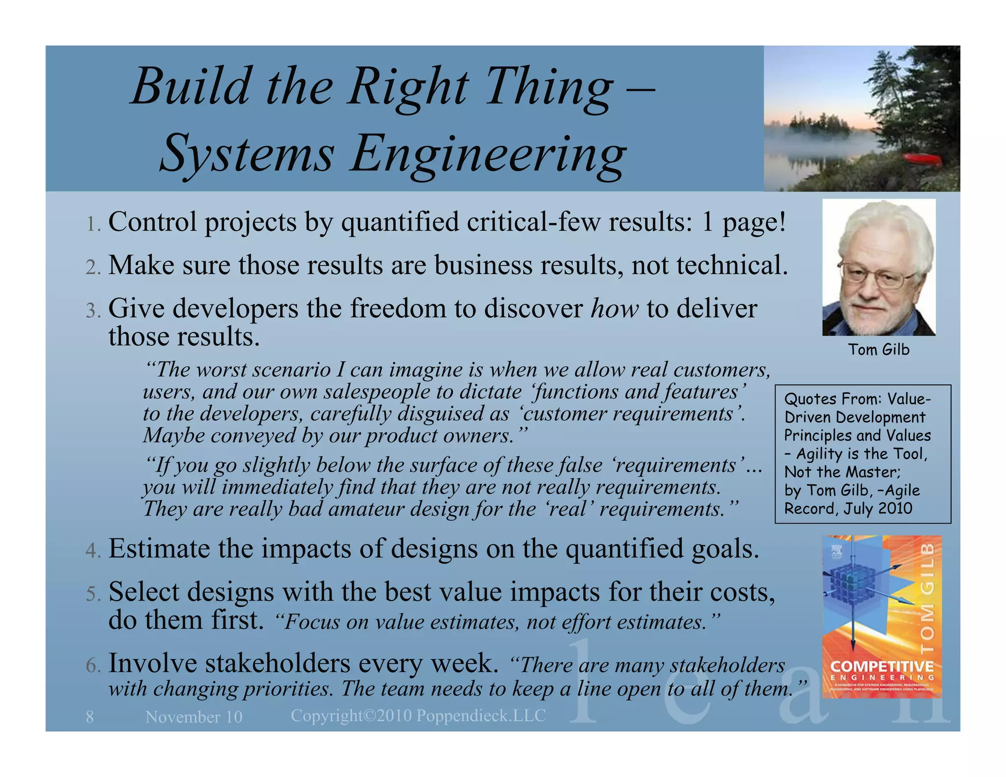 l e a n
Build the Right Thing –
Systems Engineering
1. Control projects by quantified critical-few results: 1 page!
2. Make sure those results are business results, not technical.
3. Give developers the freedom to discover how to deliver
those results.
“The worst scenario I can imagine is when we allow real customers,
users, and our own salespeople to dictate ‘functions and features’
to the developers, carefully disguised as ‘customer requirements’.
Maybe conveyed by our product owners.”
“If you go slightly below the surface of these false ‘requirements’…
you will immediately find that they are not really requirements.
They are really bad amateur design for the ‘real’ requirements.”
4. Estimate the impacts of designs on the quantified goals.
5. Select designs with the best value impacts for their costs,
do them first. “Focus on value estimates, not effort estimates.”
6. Involve stakeholders every week. “There are many stakeholders
with changing priorities. The team needs to keep a line open to all of them.”
November 10 Copyright©2010 Poppendieck.LLC8
Quotes From: Value-
Driven Development
Principles and Values
– Agility is the Tool,
Not the Master;
by Tom Gilb, –Agile
Record, July 2010
Tom Gilb
 