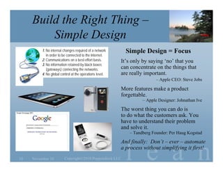 l e a n
Build the Right Thing –
Simple Design
November 1010 Copyright©2010 Poppendieck.LLC
Simple Design = Focus
It’s only by saying ‘no’ that you
can concentrate on the things that
are really important.
– Apple CEO: Steve Jobs
More features make a product
forgettable.
– Apple Designer: Johnathan Ive
The worst thing you can do is
to do what the customers ask. You
have to understand their problem
and solve it.
– Tandberg Founder: Per Haug Kogstad
And finally: Don’t – ever – automate
a process without simplifying it first!
1. No internal changes required of a network
in order to be connected to the Internet.
2. Communications on a best-effort basis.
3. No information retained by black boxes
(gateways) connecting the networks.
4. No global control at the operations level.
 