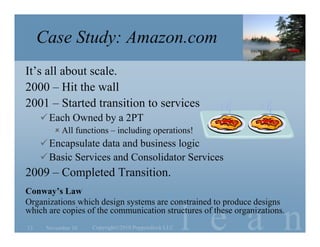 l e a n
Case Study: Amazon.com
It’s all about scale.
2000 – Hit the wall
2001 – Started transition to services
Each Owned by a 2PT
 All functions – including operations!
Encapsulate data and business logic
Basic Services and Consolidator Services
2009 – Completed Transition.
Conway’s Law
Organizations which design systems are constrained to produce designs
which are copies of the communication structures of these organizations.
November 10 Copyright©2010 Poppendieck.LLC13
 