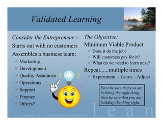l e a n
Validated Learning
Consider the Entrepreneur –
Starts out with no customers
Assembles a business team:
 Marketing
 Development
 Quality Assurance
 Operations
 Support
 Finance
 Others?
The Objective:
Minimum Viable Product
 Does it do the job?
 Will customers pay for it?
 What do we need to learn next?
Repeat......multiple times
 Experiment – Learn – Adjust
November 105 Copyright©2010 Poppendieck.LLC
First be sure that you are
building the right thing,
then be sure that you are
building the thing right.
 