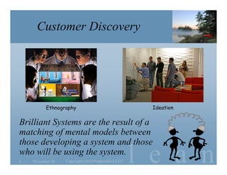 l e a n
Customer Discovery
Brilliant Systems are the result of a
matching of mental models between
those developing a system and those
who will be using the system.
November 10 Copyright©2010 Poppendieck.LLC6
Ethnography Ideation
 