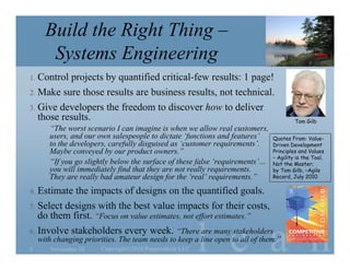 l e a n
Build the Right Thing –
Systems Engineering
1. Control projects by quantified critical-few results: 1 page!
2. Make sure those results are business results, not technical.
3. Give developers the freedom to discover how to deliver
those results.
“The worst scenario I can imagine is when we allow real customers,
users, and our own salespeople to dictate ‘functions and features’
to the developers, carefully disguised as ‘customer requirements’.
Maybe conveyed by our product owners.”
“If you go slightly below the surface of these false ‘requirements’…
you will immediately find that they are not really requirements.
They are really bad amateur design for the ‘real’ requirements.”
4. Estimate the impacts of designs on the quantified goals.
5. Select designs with the best value impacts for their costs,
do them first. “Focus on value estimates, not effort estimates.”
6. Involve stakeholders every week. “There are many stakeholders
with changing priorities. The team needs to keep a line open to all of them.”
November 10 Copyright©2010 Poppendieck.LLC8
Quotes From: Value-
Driven Development
Principles and Values
– Agility is the Tool,
Not the Master;
by Tom Gilb, –Agile
Record, July 2010
Tom Gilb
 