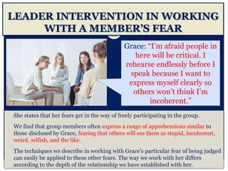 LEADER INTERVENTION IN WORKING
WITH A MEMBER’S FEAR
She states that her fears get in the way of freely participating in the group.
We find that group members often express a range of apprehensions similar to
those disclosed by Grace, fearing that others will see them as stupid, incoherent,
weird, selfish, and the like.
The techniques we describe in working with Grace’s particular fear of being judged
can easily be applied to these other fears. The way we work with her differs
according to the depth of the relationship we have established with her.
Grace: “I’m afraid people in
here will be critical. I
rehearse endlessly before I
speak because I want to
express myself clearly so
others won’t think I’m
incoherent.”
 