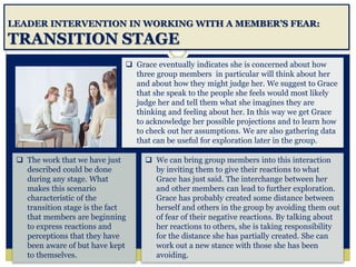 LEADER INTERVENTION IN WORKING WITH A MEMBER’S FEAR:
TRANSITION STAGE
 We can bring group members into this interaction
by inviting them to give their reactions to what
Grace has just said. The interchange between her
and other members can lead to further exploration.
Grace has probably created some distance between
herself and others in the group by avoiding them out
of fear of their negative reactions. By talking about
her reactions to others, she is taking responsibility
for the distance she has partially created. She can
work out a new stance with those she has been
avoiding.
 Grace eventually indicates she is concerned about how
three group members in particular will think about her
and about how they might judge her. We suggest to Grace
that she speak to the people she feels would most likely
judge her and tell them what she imagines they are
thinking and feeling about her. In this way we get Grace
to acknowledge her possible projections and to learn how
to check out her assumptions. We are also gathering data
that can be useful for exploration later in the group.
 The work that we have just
described could be done
during any stage. What
makes this scenario
characteristic of the
transition stage is the fact
that members are beginning
to express reactions and
perceptions that they have
been aware of but have kept
to themselves.
 