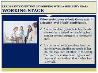 LEADER INTERVENTION IN WORKING WITH A MEMBER’s FEAR:
WORKING STAGE
Other techniques to help Grace attain
a deeper level of self- exploration.
 Ask her to identify people in her life who
she feels have judged her, enabling her to
connect her past struggles to her present
ones.
 Ask her to tell some members how she
has felt toward significant people in her
life. She may even let others in the group
“become” these significant figures and
may say things to them that she has kept
to herself.
 