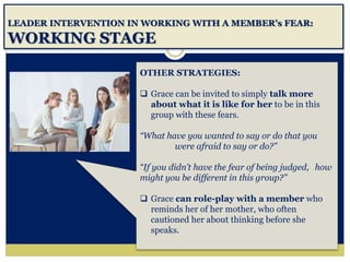 LEADER INTERVENTION IN WORKING WITH A MEMBER’s FEAR:
WORKING STAGE
OTHER STRATEGIES:
 Grace can be invited to simply talk more
about what it is like for her to be in this
group with these fears.
“What have you wanted to say or do that you
were afraid to say or do?”
“If you didn’t have the fear of being judged, how
might you be different in this group?”
 Grace can role-play with a member who
reminds her of her mother, who often
cautioned her about thinking before she
speaks.
 