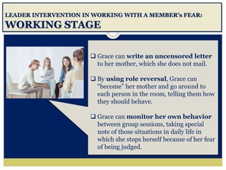 LEADER INTERVENTION IN WORKING WITH A MEMBER’s FEAR:
WORKING STAGE
 Grace can write an uncensored letter
to her mother, which she does not mail.
 By using role reversal, Grace can
“become” her mother and go around to
each person in the room, telling them how
they should behave.
 Grace can monitor her own behavior
between group sessions, taking special
note of those situations in daily life in
which she stops herself because of her fear
of being judged.
 