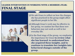 LEADER INTERVENTION IN WORKING WITH A MEMBER’s FEAR:
FINAL STAGE
 We ask Grace to reflect on how the changes
she has practiced in the group might affect
significant people in her life.
 Although Grace’s work may be effective in
her group, we caution her that these new
behaviors may not work as well in her
everyday life.
 In the final stage of the group, we emphasize
the importance for Grace to review what
she has learned, to understand how
she acquired these insights, and to
continue to translate her insights into
behavioral changes outside of the
group.
 