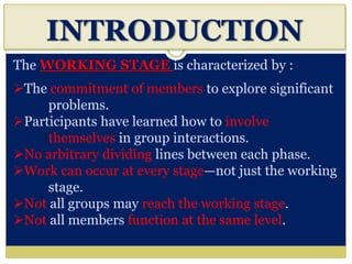 INTRODUCTION
The WORKING STAGE is characterized by :
The commitment of members to explore significant
problems.
Participants have learned how to involve
themselves in group interactions.
No arbitrary dividing lines between each phase.
Work can occur at every stage—not just the working
stage.
Not all groups may reach the working stage.
Not all members function at the same level.
 