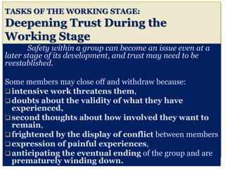 TASKS OF THE WORKING STAGE:
Deepening Trust During the
Working Stage
Safety within a group can become an issue even at a
later stage of its development, and trust may need to be
reestablished.
Some members may close off and withdraw because:
intensive work threatens them,
doubts about the validity of what they have
experienced,
second thoughts about how involved they want to
remain,
frightened by the display of conflict between members
expression of painful experiences,
anticipating the eventual ending of the group and are
prematurely winding down.
 