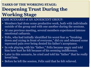 TASKS OF THE WORKING STAGE:
Deepening Trust During the
Working Stage
CASE SCENARIO of AN ADOESCENT GROUP:
 Members had done some productive work, both with individuals
outside of the group and with one another during the sessions.
 At one previous meeting, several members experienced intense
emotional catharsis.
 Felix, who had initially identified his worst fear as “breaking
down and crying in front of everyone,” did cry and released some
repressed pain over being denied his father’s acceptance.
 In role playing with his “father,” Felix became angry and told
him how hurt he felt because of his seeming indifference.
 Later in this scenario, he cried and told his “father” that he really
loved him.
 Before he left the session, Felix said that he felt relieved.
 