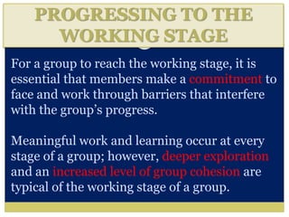 PROGRESSING TO THE
WORKING STAGE
For a group to reach the working stage, it is
essential that members make a commitment to
face and work through barriers that interfere
with the group’s progress.
Meaningful work and learning occur at every
stage of a group; however, deeper exploration
and an increased level of group cohesion are
typical of the working stage of a group.
 