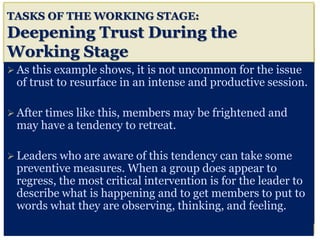 TASKS OF THE WORKING STAGE:
Deepening Trust During the
Working Stage
 As this example shows, it is not uncommon for the issue
of trust to resurface in an intense and productive session.
 After times like this, members may be frightened and
may have a tendency to retreat.
 Leaders who are aware of this tendency can take some
preventive measures. When a group does appear to
regress, the most critical intervention is for the leader to
describe what is happening and to get members to put to
words what they are observing, thinking, and feeling.
 