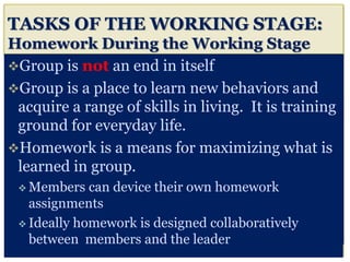 TASKS OF THE WORKING STAGE:
Homework During the Working Stage
Group is not an end in itself
Group is a place to learn new behaviors and
acquire a range of skills in living. It is training
ground for everyday life.
Homework is a means for maximizing what is
learned in group.
 Members can device their own homework
assignments
 Ideally homework is designed collaboratively
between members and the leader
 
