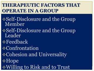 THERAPEUTIC FACTORS THAT
OPERATE IN A GROUP
Self-Disclosure and the Group
Member
Self-Disclosure and the Group
Leader
Feedback
Confrontation
Cohesion and Universality
Hope
Willing to Risk and to Trust
 