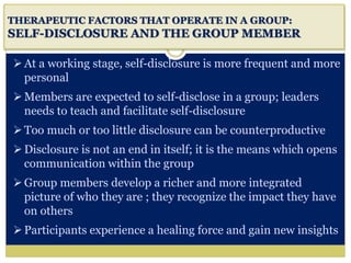 i
THERAPEUTIC FACTORS THAT OPERATE IN A GROUP:
SELF-DISCLOSURE AND THE GROUP MEMBER
At a working stage, self-disclosure is more frequent and more
personal
Members are expected to self-disclose in a group; leaders
needs to teach and facilitate self-disclosure
Too much or too little disclosure can be counterproductive
Disclosure is not an end in itself; it is the means which opens
communication within the group
Group members develop a richer and more integrated
picture of who they are ; they recognize the impact they have
on others
Participants experience a healing force and gain new insights
 