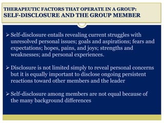 i
THERAPEUTIC FACTORS THAT OPERATE IN A GROUP:
SELF-DISCLOSURE AND THE GROUP MEMBER
Self-disclosure entails revealing current struggles with
unresolved personal issues; goals and aspirations; fears and
expectations; hopes, pains, and joys; strengths and
weaknesses; and personal experiences.
Disclosure is not limited simply to reveal personal concerns
but it is equally important to disclose ongoing persistent
reactions toward other members and the leader
Self-disclosure among members are not equal because of
the many background differences
 