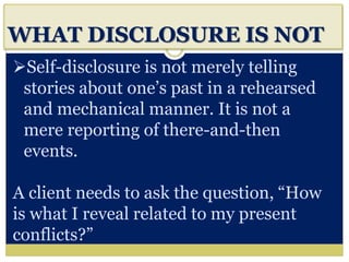 i
WHAT DISCLOSURE IS NOT
Self-disclosure is not merely telling
stories about one’s past in a rehearsed
and mechanical manner. It is not a
mere reporting of there-and-then
events.
A client needs to ask the question, “How
is what I reveal related to my present
conflicts?”
 