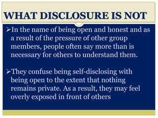 i
WHAT DISCLOSURE IS NOT
In the name of being open and honest and as
a result of the pressure of other group
members, people often say more than is
necessary for others to understand them.
They confuse being self-disclosing with
being open to the extent that nothing
remains private. As a result, they may feel
overly exposed in front of others
 