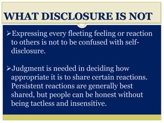 i
WHAT DISCLOSURE IS NOT
Expressing every fleeting feeling or reaction
to others is not to be confused with self-
disclosure.
Judgment is needed in deciding how
appropriate it is to share certain reactions.
Persistent reactions are generally best
shared, but people can be honest without
being tactless and insensitive.
 