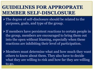 i
GUIDELINES FOR APPROPRATE
MEMBER SELF-DISCLOSURE
The degree of self-disclosure should be related to the
purposes, goals, and type of the group.
If members have persistent reactions to certain people in
the group, members are encouraged to bring them out
into the open without blaming, especially when these
reactions are inhibiting their level of participation.
Members must determine what and how much they want
others to know about them. They also have to decide
what they are willing to risk and how far they are willing
to go.
 