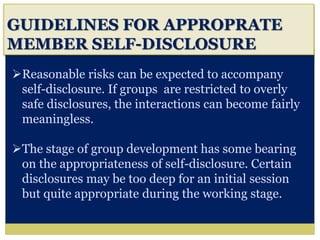 i
GUIDELINES FOR APPROPRATE
MEMBER SELF-DISCLOSURE
Reasonable risks can be expected to accompany
self-disclosure. If groups are restricted to overly
safe disclosures, the interactions can become fairly
meaningless.
The stage of group development has some bearing
on the appropriateness of self-disclosure. Certain
disclosures may be too deep for an initial session
but quite appropriate during the working stage.
 