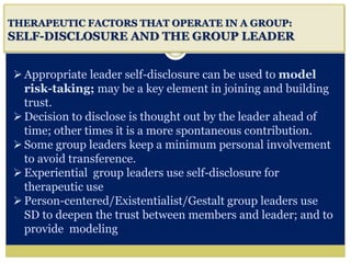 i
THERAPEUTIC FACTORS THAT OPERATE IN A GROUP:
SELF-DISCLOSURE AND THE GROUP LEADER
Appropriate leader self-disclosure can be used to model
risk-taking; may be a key element in joining and building
trust.
Decision to disclose is thought out by the leader ahead of
time; other times it is a more spontaneous contribution.
Some group leaders keep a minimum personal involvement
to avoid transference.
Experiential group leaders use self-disclosure for
therapeutic use
Person-centered/Existentialist/Gestalt group leaders use
SD to deepen the trust between members and leader; and to
provide modeling
 