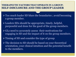 i
THERAPEUTIC FACTORS THAT OPERATE IN A GROUP:
SELF-DISCLOSURE AND THE GROUP LEADER
Too much leader SD blurs the boundaries ; avoid becoming
a group member.
Leaders SDs should be appropriate, timely, helpful,
purposeful and done for the good of the group members.
GLs need to accurately assess their motivations for
engaging in SD and the impact of it on the group members.
Timing of SD and consider the type of group
The decision to SD should be based on your theoretical
orientation, your clinical intuition and the potential benefit
to the members.
 