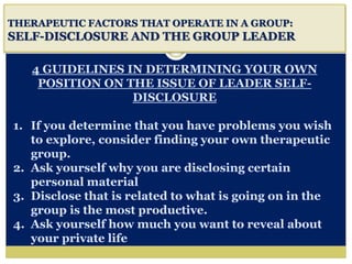 i
THERAPEUTIC FACTORS THAT OPERATE IN A GROUP:
SELF-DISCLOSURE AND THE GROUP LEADER
4 GUIDELINES IN DETERMINING YOUR OWN
POSITION ON THE ISSUE OF LEADER SELF-
DISCLOSURE
1. If you determine that you have problems you wish
to explore, consider finding your own therapeutic
group.
2. Ask yourself why you are disclosing certain
personal material
3. Disclose that is related to what is going on in the
group is the most productive.
4. Ask yourself how much you want to reveal about
your private life
 