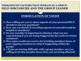 i
THERAPEUTIC FACTORS THAT OPERATE IN A GROUP:
SELF-DISCLOSURE AND THE GROUP LEADER
FORMULATION OF VIEWS
 How willing are you to share aspects of your personal life if
members ask you questions?
 How can you decide if revealing aspects of yourself would be
helpful to members?
 Do you consider it important to disclose what you are
experiencing if you are being triggered by the work of certain
members?
 How open would you want to be in letting members know of
your ongoing reactions to what is happening within the
group?
 • If you are having difficulty with a group member, are you
willing to let this member know how you are being affected?
 
