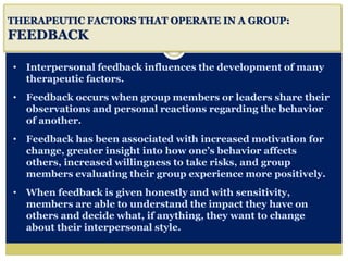 i
THERAPEUTIC FACTORS THAT OPERATE IN A GROUP:
FEEDBACK
• Interpersonal feedback influences the development of many
therapeutic factors.
• Feedback occurs when group members or leaders share their
observations and personal reactions regarding the behavior
of another.
• Feedback has been associated with increased motivation for
change, greater insight into how one’s behavior affects
others, increased willingness to take risks, and group
members evaluating their group experience more positively.
• When feedback is given honestly and with sensitivity,
members are able to understand the impact they have on
others and decide what, if anything, they want to change
about their interpersonal style.
 