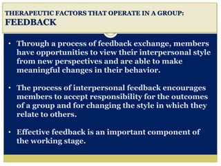 i
THERAPEUTIC FACTORS THAT OPERATE IN A GROUP:
FEEDBACK
• Through a process of feedback exchange, members
have opportunities to view their interpersonal style
from new perspectives and are able to make
meaningful changes in their behavior.
• The process of interpersonal feedback encourages
members to accept responsibility for the outcomes
of a group and for changing the style in which they
relate to others.
• Effective feedback is an important component of
the working stage.
 