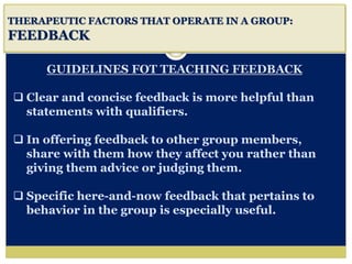 i
THERAPEUTIC FACTORS THAT OPERATE IN A GROUP:
FEEDBACK
GUIDELINES FOT TEACHING FEEDBACK
 Clear and concise feedback is more helpful than
statements with qualifiers.
 In offering feedback to other group members,
share with them how they affect you rather than
giving them advice or judging them.
 Specific here-and-now feedback that pertains to
behavior in the group is especially useful.
 