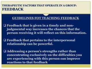i
THERAPEUTIC FACTORS THAT OPERATE IN A GROUP:
FEEDBACK
GUIDELINES FOT TEACHING FEEDBACK
 Feedback that is given in a timely and non-
judgmental way increases the chances that the
person receiving it will reflect on this information.
 Feedback that pertains to the interpersonal
relationship can be powerful.
 Addressing a person’s strengths rather than
concentrating exclusively on the difficulties you
are experiencing with this person can improve
reactions to that feedback
 