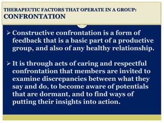 i
THERAPEUTIC FACTORS THAT OPERATE IN A GROUP:
CONFRONTATION
 Constructive confrontation is a form of
feedback that is a basic part of a productive
group, and also of any healthy relationship.
 It is through acts of caring and respectful
confrontation that members are invited to
examine discrepancies between what they
say and do, to become aware of potentials
that are dormant, and to find ways of
putting their insights into action.
 