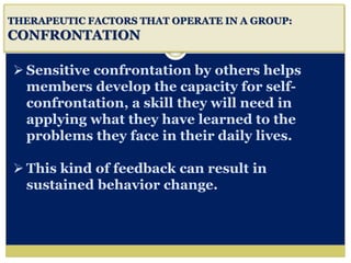 i
THERAPEUTIC FACTORS THAT OPERATE IN A GROUP:
CONFRONTATION
 Sensitive confrontation by others helps
members develop the capacity for self-
confrontation, a skill they will need in
applying what they have learned to the
problems they face in their daily lives.
 This kind of feedback can result in
sustained behavior change.
 