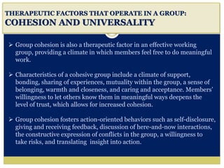 i
THERAPEUTIC FACTORS THAT OPERATE IN A GROUP:
COHESION AND UNIVERSALITY
 Group cohesion is also a therapeutic factor in an effective working
group, providing a climate in which members feel free to do meaningful
work.
 Characteristics of a cohesive group include a climate of support,
bonding, sharing of experiences, mutuality within the group, a sense of
belonging, warmth and closeness, and caring and acceptance. Members’
willingness to let others know them in meaningful ways deepens the
level of trust, which allows for increased cohesion.
 Group cohesion fosters action-oriented behaviors such as self-disclosure,
giving and receiving feedback, discussion of here-and-now interactions,
the constructive expression of conflicts in the group, a willingness to
take risks, and translating insight into action.
 