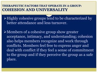 i
THERAPEUTIC FACTORS THAT OPERATE IN A GROUP:
COHESION AND UNIVERSALITY
Highly cohesive groups tend to be characterized by
better attendance and less turnover.
Members of a cohesive group show greater
acceptance, intimacy, and understanding; cohesion
also helps members recognize and work through
conflicts. Members feel free to express anger and
deal with conflict if they feel a sense of commitment
to the group and if they perceive the group as a safe
place.
 