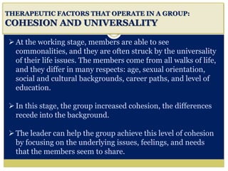 i
THERAPEUTIC FACTORS THAT OPERATE IN A GROUP:
COHESION AND UNIVERSALITY
At the working stage, members are able to see
commonalities, and they are often struck by the universality
of their life issues. The members come from all walks of life,
and they differ in many respects: age, sexual orientation,
social and cultural backgrounds, career paths, and level of
education.
In this stage, the group increased cohesion, the differences
recede into the background.
The leader can help the group achieve this level of cohesion
by focusing on the underlying issues, feelings, and needs
that the members seem to share.
 
