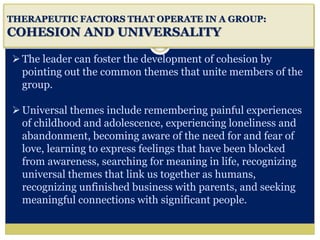 i
THERAPEUTIC FACTORS THAT OPERATE IN A GROUP:
COHESION AND UNIVERSALITY
The leader can foster the development of cohesion by
pointing out the common themes that unite members of the
group.
Universal themes include remembering painful experiences
of childhood and adolescence, experiencing loneliness and
abandonment, becoming aware of the need for and fear of
love, learning to express feelings that have been blocked
from awareness, searching for meaning in life, recognizing
universal themes that link us together as humans,
recognizing unfinished business with parents, and seeking
meaningful connections with significant people.
 