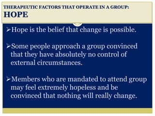 i
THERAPEUTIC FACTORS THAT OPERATE IN A GROUP:
HOPE
Hope is the belief that change is possible.
Some people approach a group convinced
that they have absolutely no control of
external circumstances.
Members who are mandated to attend group
may feel extremely hopeless and be
convinced that nothing will really change.
 