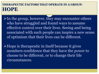i
THERAPEUTIC FACTORS THAT OPERATE IN A GROUP:
HOPE
In the group, however, they may encounter others
who have struggled and found ways to assume
effective control over their lives. Seeing and being
associated with such people can inspire a new sense
of optimism that their lives can be different.
Hope is therapeutic in itself because it gives
members confidence that they have the power to
choose to be different, or to change their life
circumstances.
 