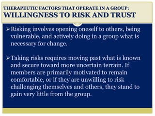 i
THERAPEUTIC FACTORS THAT OPERATE IN A GROUP:
WILLINGNESS TO RISK AND TRUST
Risking involves opening oneself to others, being
vulnerable, and actively doing in a group what is
necessary for change.
Taking risks requires moving past what is known
and secure toward more uncertain terrain. If
members are primarily motivated to remain
comfortable, or if they are unwilling to risk
challenging themselves and others, they stand to
gain very little from the group.
 