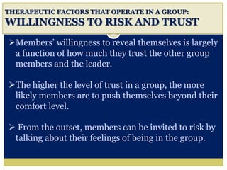 i
THERAPEUTIC FACTORS THAT OPERATE IN A GROUP:
WILLINGNESS TO RISK AND TRUST
Members’ willingness to reveal themselves is largely
a function of how much they trust the other group
members and the leader.
The higher the level of trust in a group, the more
likely members are to push themselves beyond their
comfort level.
 From the outset, members can be invited to risk by
talking about their feelings of being in the group.
 