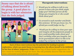 Each of these interventions has the potential for leading to greater
exploration, which can assist Sunny in learning how she allows herself to be inhibited
by her fear of others’ judgments. If she follows any of these leader suggestions, she
has a basis for working through her fears. She will probably discover that she makes
many unfounded assumptions about people.
Therapeutic interventions
 Would you be willing to talk to one
person in here who you think might
judge you? Tell that person all the
things you imagine he or she would
think about you?
 Go around to each member and finish
this sentence: ‘If I let you know me, I’m
afraid you would judge me by...”
 Would you be willing to close your eyes
and imagine all the judgments people in
here could possibly make about you?
Don’t verbalize what you imagine, but
do let yourself feel what it is like to be
judged by everyone in the group.
Sunny says that she is afraid
of talking about herself in
the group. A good place to
begin is with her admission
that she feels judged.
 