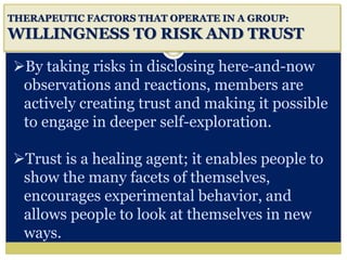 i
THERAPEUTIC FACTORS THAT OPERATE IN A GROUP:
WILLINGNESS TO RISK AND TRUST
By taking risks in disclosing here-and-now
observations and reactions, members are
actively creating trust and making it possible
to engage in deeper self-exploration.
Trust is a healing agent; it enables people to
show the many facets of themselves,
encourages experimental behavior, and
allows people to look at themselves in new
ways.
 