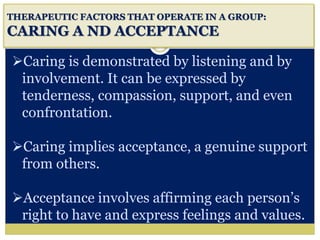 i
THERAPEUTIC FACTORS THAT OPERATE IN A GROUP:
CARING A ND ACCEPTANCE
Caring is demonstrated by listening and by
involvement. It can be expressed by
tenderness, compassion, support, and even
confrontation.
Caring implies acceptance, a genuine support
from others.
Acceptance involves affirming each person’s
right to have and express feelings and values.
 