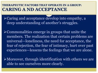 i
THERAPEUTIC FACTORS THAT OPERATE IN A GROUP:
CARING A ND ACCEPTANCE
Caring and acceptance develop into empathy, a
deep understanding of another’s struggles.
Commonalities emerge in groups that unite the
members. The realization that certain problems are
universal—loneliness, the need for acceptance, the
fear of rejection, the fear of intimacy, hurt over past
experiences—lessens the feelings that we are alone.
Moreover, through identification with others we are
able to see ourselves more clearly.
 