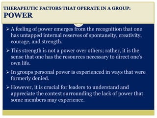 i
THERAPEUTIC FACTORS THAT OPERATE IN A GROUP:
POWER
A feeling of power emerges from the recognition that one
has untapped internal reserves of spontaneity, creativity,
courage, and strength.
This strength is not a power over others; rather, it is the
sense that one has the resources necessary to direct one’s
own life.
In groups personal power is experienced in ways that were
formerly denied.
However, it is crucial for leaders to understand and
appreciate the context surrounding the lack of power that
some members may experience.
 