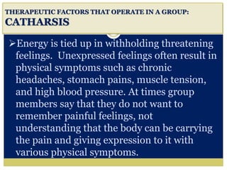 i
THERAPEUTIC FACTORS THAT OPERATE IN A GROUP:
CATHARSIS
Energy is tied up in withholding threatening
feelings. Unexpressed feelings often result in
physical symptoms such as chronic
headaches, stomach pains, muscle tension,
and high blood pressure. At times group
members say that they do not want to
remember painful feelings, not
understanding that the body can be carrying
the pain and giving expression to it with
various physical symptoms.
 